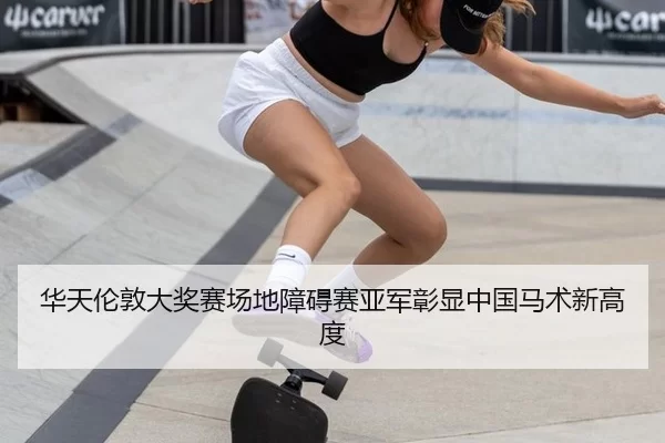 华天伦敦大奖赛场地障碍赛亚军彰显中国马术新高度