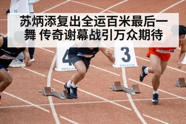 苏炳添复出全运百米最后一舞 传奇谢幕战引万众期待