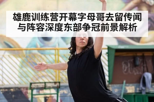 雄鹿训练营开幕字母哥去留传闻与阵容深度东部争冠前景解析